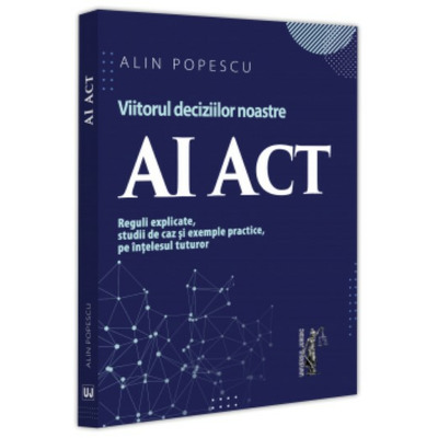 AI Act. Viitorul deciziilor noastre. Reguli explicate, studii de caz si exemple practice, pe intelesul