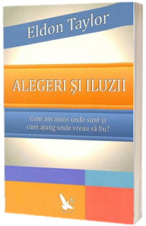 Alegeri si iluzii. Cum am ajuns unde sunt si cum sa ajung unde vreau sa fiu - Eldon Taylor