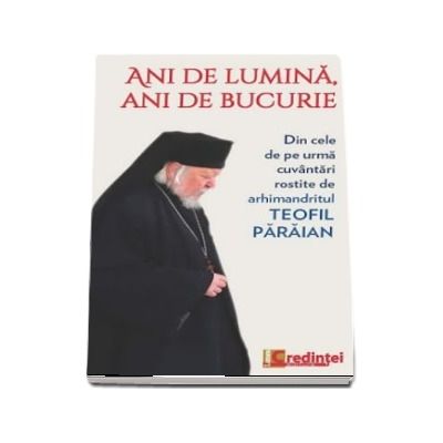 Ani de lumina, ani de bucurie. Din cele de pe urma cuvantari rostite de arhimandritul Teofil Paraian.