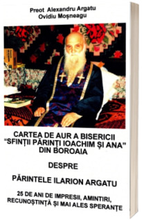 Cartea de aur a bisericii „Sfintii parinti Ioachim si Ana” din Boroaia despre Parintele Ilarion Argatu. 25 de ani de impresii, amintiri, recunostinta si mai ales sperante