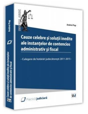 Cauze celebre si solutii inedite ale instantelor de contencios administrativ si fiscal. Culegere de hotarari judecatoresti 2011 - 2015