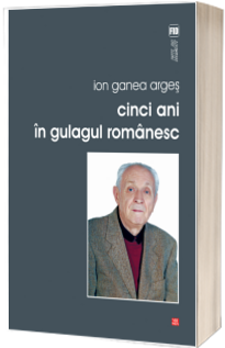 Cinci ani in gulagul romanesc - Ion Ganea Arges