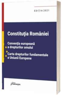 Constitutia Romaniei, Conventia europeana a drepturilor omului, Carta drepturilor fundamentale a Uniunii Europene. Editia 2021