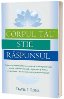 Corpul tau stie raspunsul: Foloseste-ti simtul corporal pentru a-ti rezolva problemele, pentru a efectua schimbari si pentru a-ti elibera creativitatea - Un manual pentru focalizarea mintii