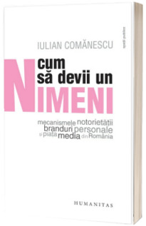 Cum sa devii un Nimeni. Mecanismele notorietatii, branduri personale si piata media din Romania - Iulian Comanescu