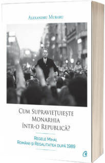 Cum supravietuieste monarhia intr-o republica? Regele Mihai, romanii si regalitatea dupa 1989 - Alexandru Muraru