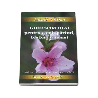 Ghid spiritual pentru copii, parinti, barbati si femei. Legatura dintre ganduri, sentimente si boli