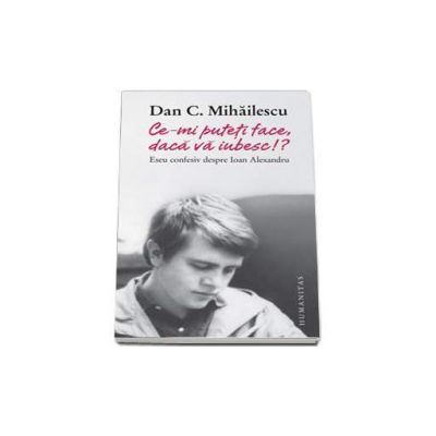 Ce-mi puteti face, daca va iubesc!? Eseu confesiv despre Ioan Alexandru - Dan C. Mihailescu