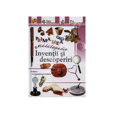 Inventii si descoperiri - Prima mea enciclopedie (Pentru anii 8-13)