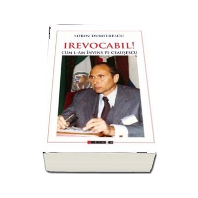 IREVOCABIL! Cum l-am invins pe Ceausescu - Sorin Dumitrescu