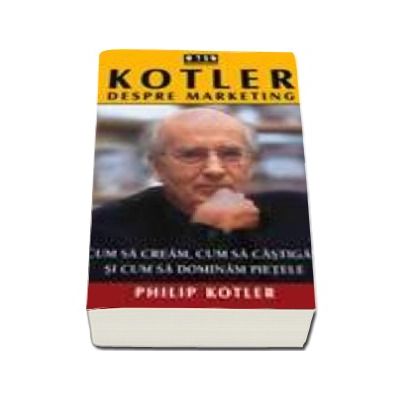 Kotler despre marketing - Cum sa cream, cum sa castigam si cum sa dominam pietele