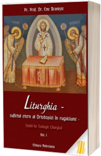 Liturghia - Sufletul etern al Ortodoxiei in rugaciune. Studii de teologie liturgica. Volumul 1