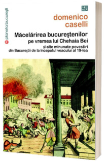 Macelarirea bucurestenilor pe vremea lui Chehaia Bei si alte minunate povestiri din Bucurestii de la inceputul veacului al 19-lea