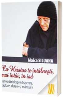 Maica Siluana. Cu Hristos te intalnesti, mai intai, in iad. Convorbiri despre disperare, cautare, durere si mantuire