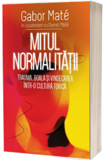 Mitul Normalitatii - Trauma, boala si vindecarea intr-o cultura toxica