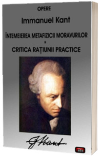 Opere - Intemeierea metafizicii moravurilor. Critica ratiunii practice (Kant)