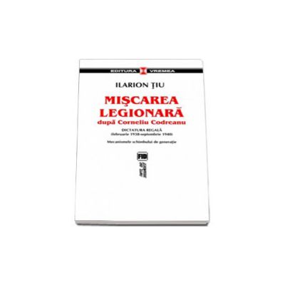 Miscarea Legionara dupa Corneliu Codreanu vol I . Dictatura regala (februarie 1938-septembrie 1940). Mecanismele schimbului de generatie